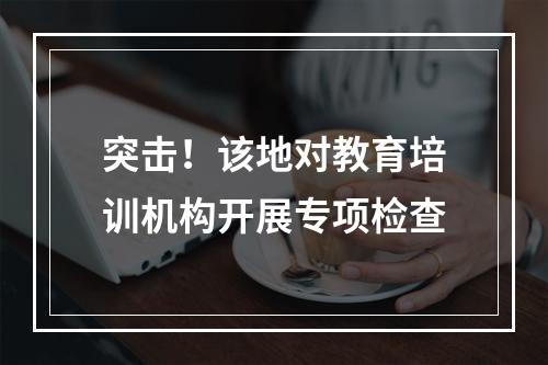 突击！该地对教育培训机构开展专项检查