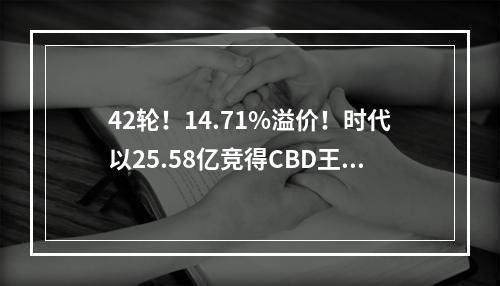 42轮！14.71%溢价！时代以25.58亿竞得CBD王炸地块，建220米超高层！