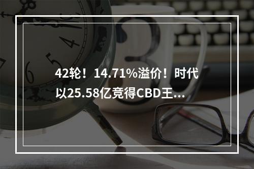 42轮！14.71%溢价！时代以25.58亿竞得CBD王炸地块，建220米超高层！