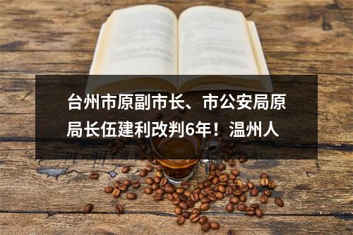 台州市原副市长、市公安局原局长伍建利改判6年！温州人