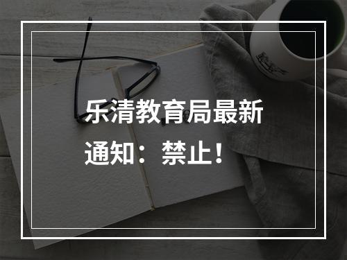 乐清教育局最新通知：禁止！