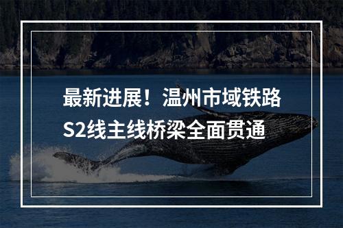 最新进展！温州市域铁路S2线主线桥梁全面贯通