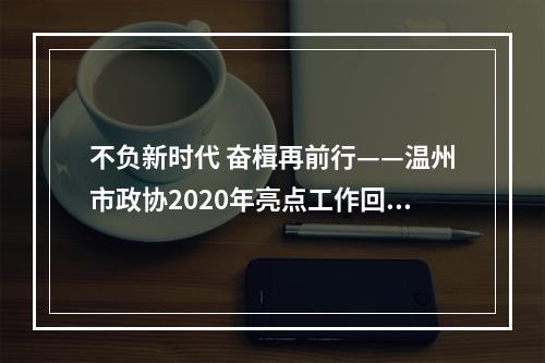 不负新时代 奋楫再前行——温州市政协2020年亮点工作回眸