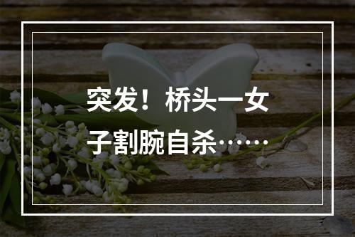 突发！桥头一女子割腕自杀……