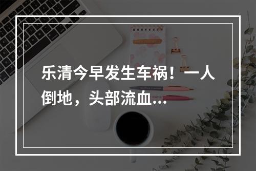 乐清今早发生车祸！一人倒地，头部流血...