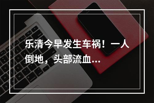 乐清今早发生车祸！一人倒地，头部流血...