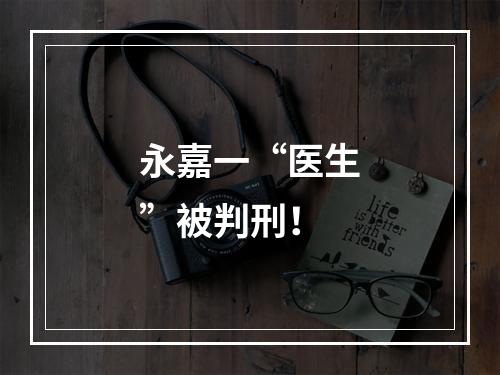 永嘉一“医生”被判刑！