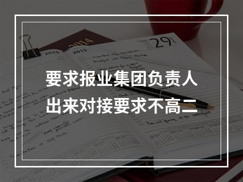要求报业集团负责人出来对接要求不高二