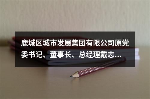 鹿城区城市发展集团有限公司原党委书记、董事长、总经理戴志光受到开除党籍、开除...