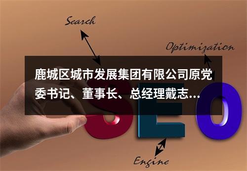 鹿城区城市发展集团有限公司原党委书记、董事长、总经理戴志光受到开除党籍、开除...