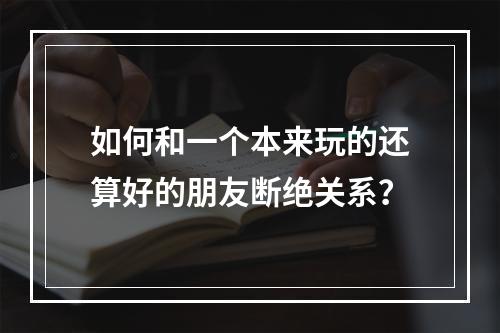 如何和一个本来玩的还算好的朋友断绝关系？