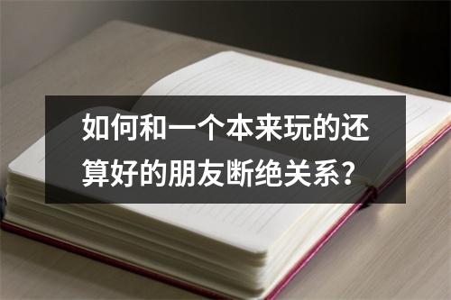 如何和一个本来玩的还算好的朋友断绝关系？