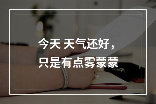 今天 天气还好，只是有点雾蒙蒙