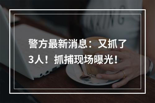 警方最新消息：又抓了3人！抓捕现场曝光！