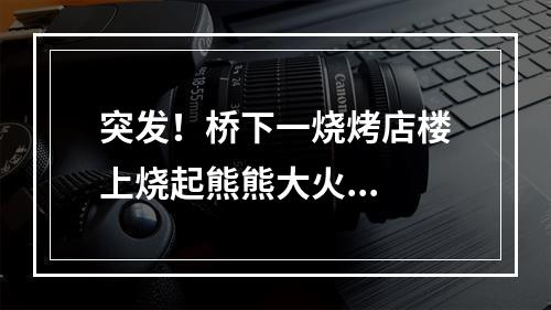 突发！桥下一烧烤店楼上烧起熊熊大火...