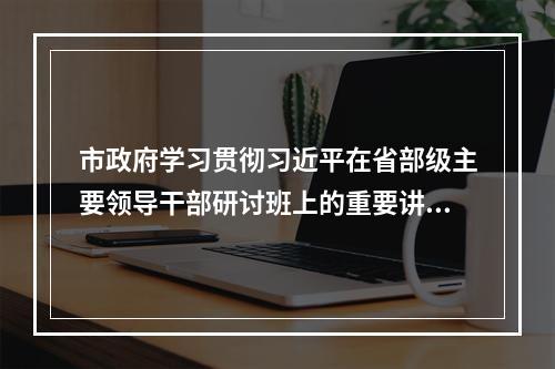 市政府学习贯彻习近平在省部级主要领导干部研讨班上的重要讲话精神