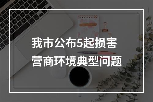 我市公布5起损害营商环境典型问题