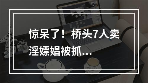 惊呆了！桥头7人卖淫嫖娼被抓...