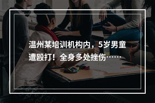 温州某培训机构内，5岁男童遭殴打！全身多处挫伤……