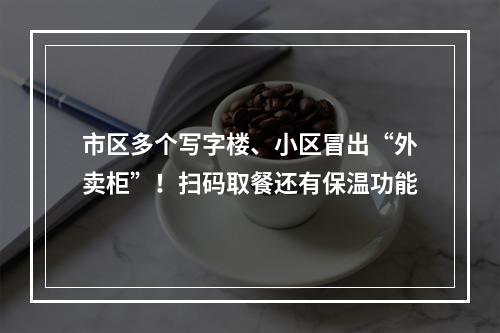 市区多个写字楼、小区冒出“外卖柜”！扫码取餐还有保温功能