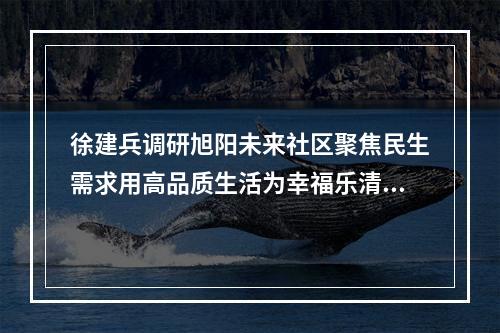徐建兵调研旭阳未来社区聚焦民生需求用高品质生活为幸福乐清“加码”