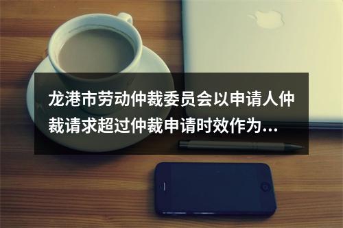 龙港市劳动仲裁委员会以申请人仲裁请求超过仲裁申请时效作为决定不予受理的情形明...