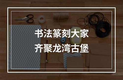 书法篆刻大家齐聚龙湾古堡