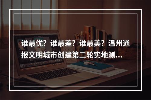 谁最优？谁最差？谁最美？温州通报文明城市创建第二轮实地测评结果