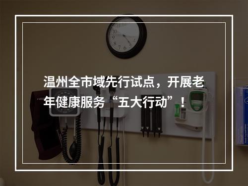 温州全市域先行试点，开展老年健康服务“五大行动”！