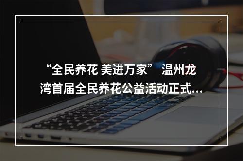 “全民养花 美进万家” 温州龙湾首届全民养花公益活动正式启动