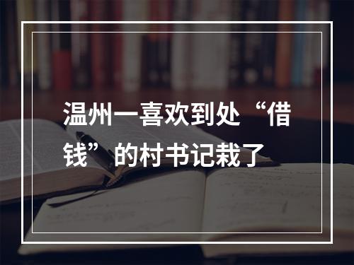 温州一喜欢到处“借钱”的村书记栽了