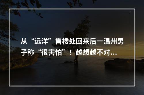 从“远洋”售楼处回来后一温州男子称“很害怕”！越想越不对劲......