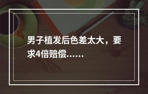 男子植发后色差太大，要求4倍赔偿......