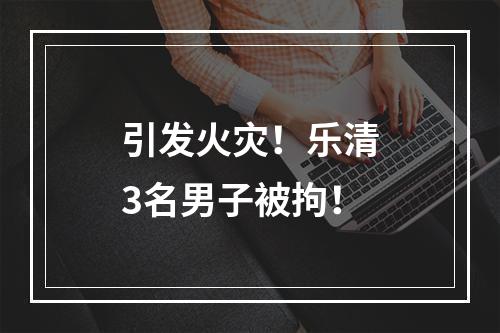 引发火灾！乐清3名男子被拘！