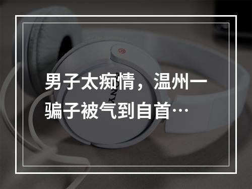 男子太痴情，温州一骗子被气到自首…