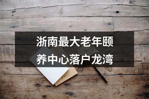 浙南最大老年颐养中心落户龙湾