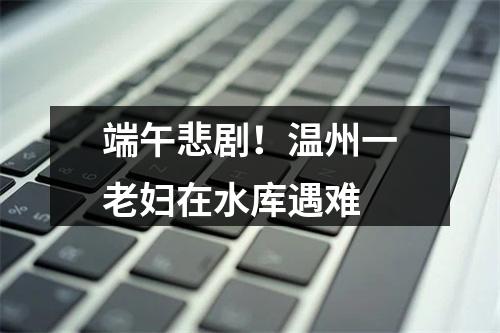 端午悲剧！温州一老妇在水库遇难