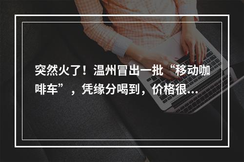突然火了！温州冒出一批“移动咖啡车”，凭缘分喝到，价格很亲民