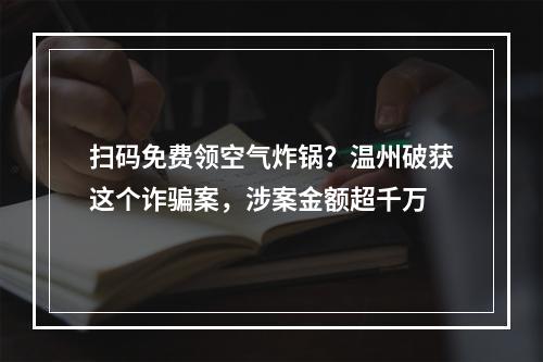 扫码免费领空气炸锅？温州破获这个诈骗案，涉案金额超千万