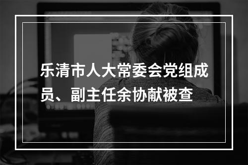 乐清市人大常委会党组成员、副主任余协献被查