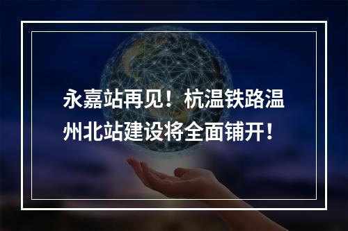 永嘉站再见！杭温铁路温州北站建设将全面铺开！