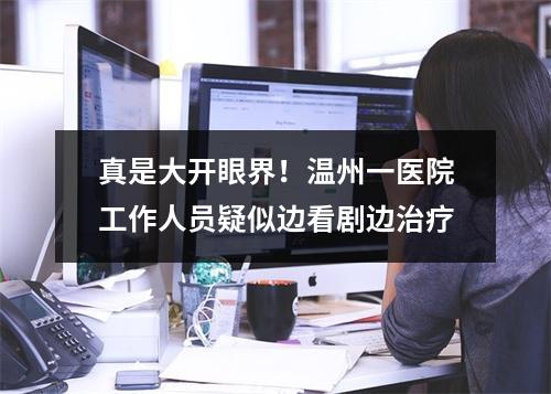 真是大开眼界！温州一医院工作人员疑似边看剧边治疗