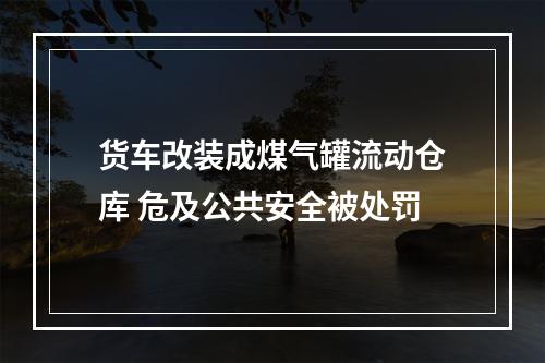 货车改装成煤气罐流动仓库 危及公共安全被处罚