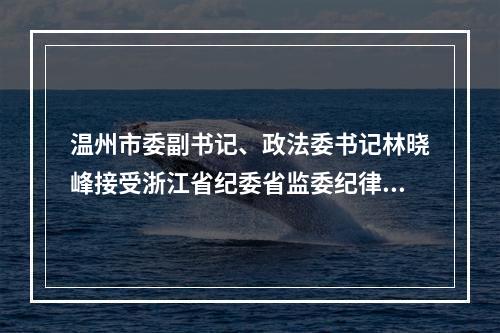 温州市委副书记、政法委书记林晓峰接受浙江省纪委省监委纪律审查和监察调查