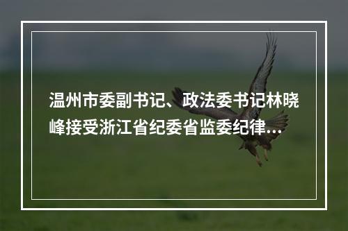温州市委副书记、政法委书记林晓峰接受浙江省纪委省监委纪律审查和监察调查