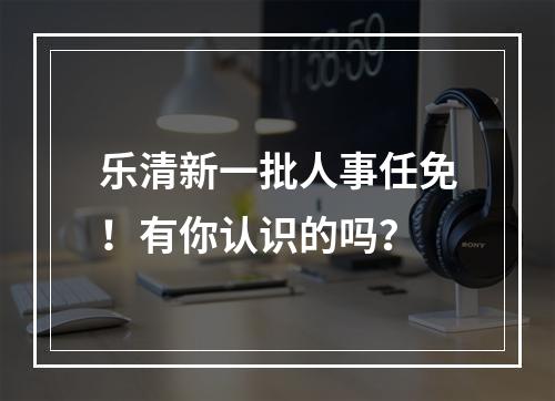 乐清新一批人事任免！有你认识的吗？