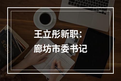 王立彤新职：廊坊市委书记