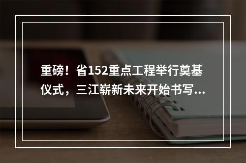 重磅！省152重点工程举行奠基仪式，三江崭新未来开始书写！