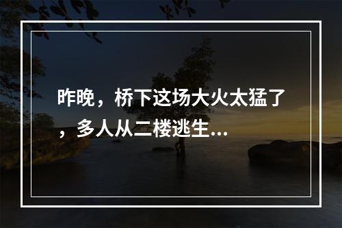 昨晚，桥下这场大火太猛了，多人从二楼逃生...