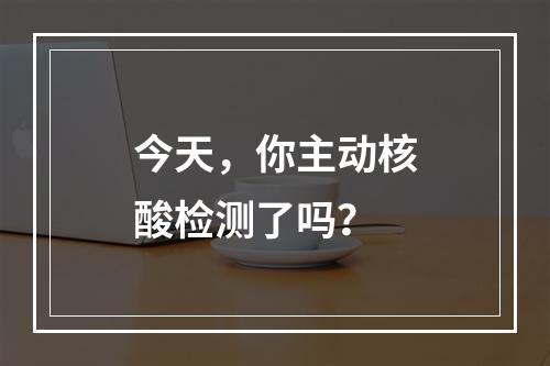 今天，你主动核酸检测了吗？